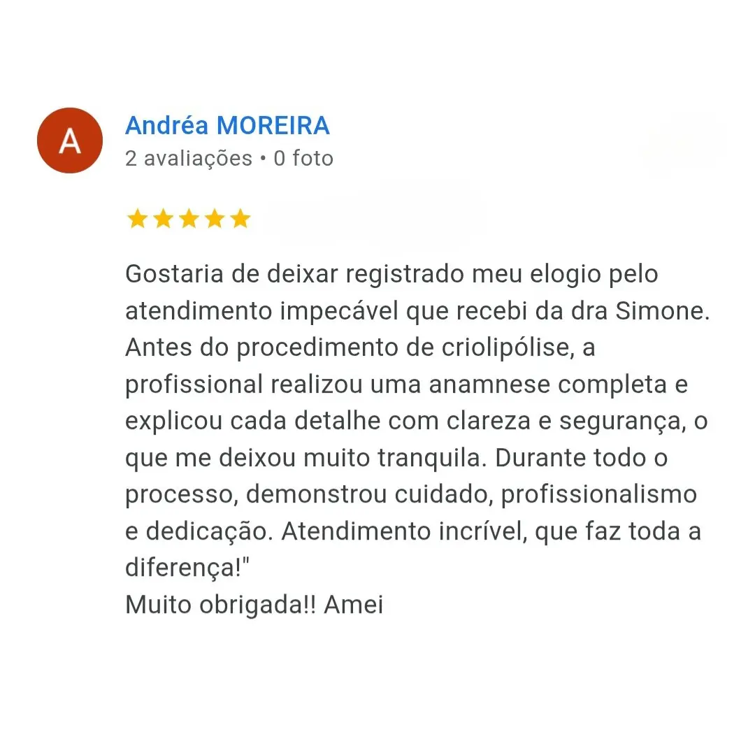 Depoimento de Andrea Moreira: Gostaria de deixar registrado meu elogio pelo atendimento impecável que recebi da dra Simone. Antes do procedimento de criolipólise, a profissional realizou uma anamnese completa e explicou cada detalhe com clareza e segurança, o que me deixou muito tranquila. Durante todo o processo, demonstrou cuidado, profissionalismo e dedicação. Atendimento incrível, que faz toda a diferença! Muito obrigada!! Amei